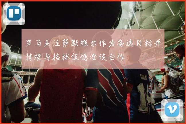 罗马关注萨默维尔作为备选目标并持续与格林伍德洽谈合作
