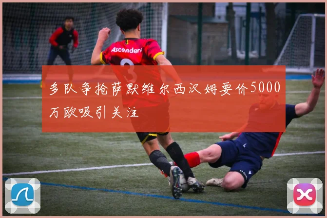 多队争抢萨默维尔西汉姆要价5000万欧吸引关注