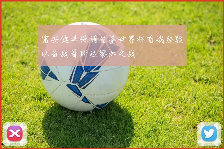 富安健洋强调借鉴世界杯首战经验以备战哥斯达黎加之战