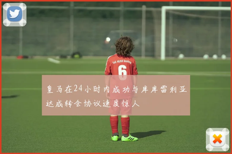 皇马在24小时内成功与库库雷利亚达成转会协议速度惊人