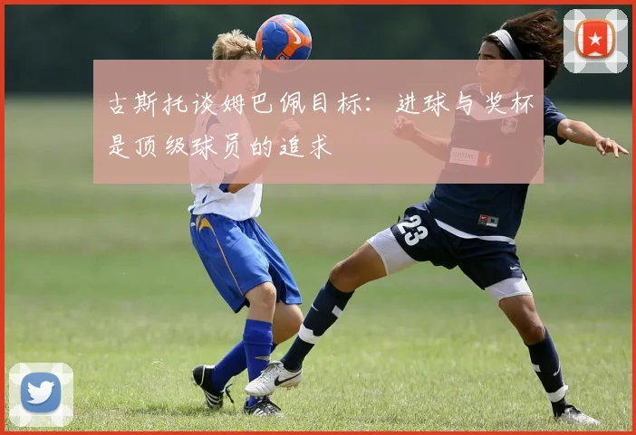 古斯托谈姆巴佩目标：进球与奖杯是顶级球员的追求