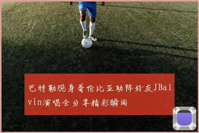 巴特勒现身哥伦比亚助阵好友JBalvin演唱会分享精彩瞬间