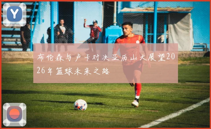布伦森与卢卡对决亚历山大展望2026年篮球未来之路