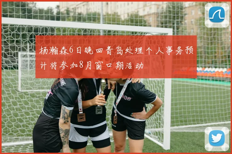 杨瀚森6日晚回青岛处理个人事务预计将参加8月窗口期活动