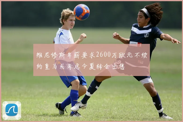 维尼修斯年薪要求2600万欧元不续约皇马或考虑今夏转会出售