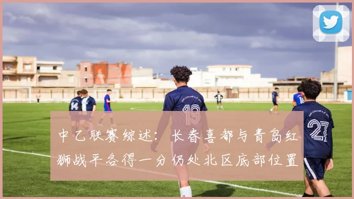 中乙联赛综述：长春喜都与青岛红狮战平各得一分仍处北区底部位置