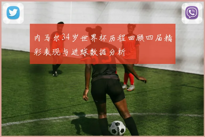 内马尔34岁世界杯历程回顾四届精彩表现与进球数据分析