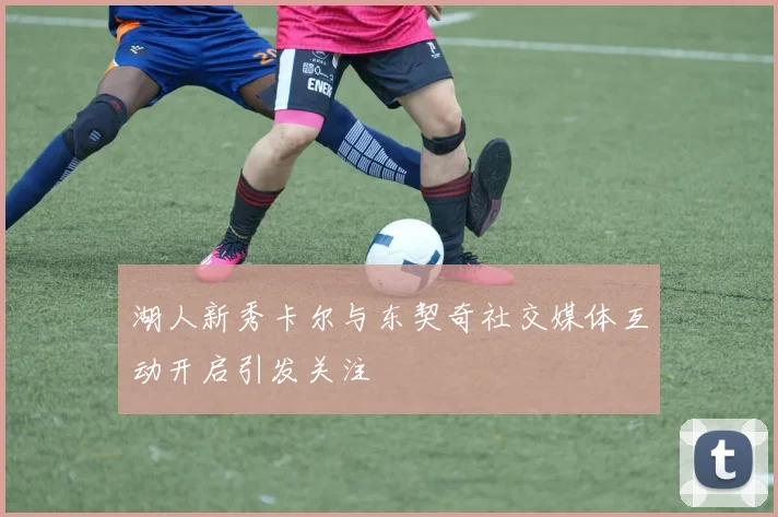 湖人新秀卡尔与东契奇社交媒体互动开启引发关注