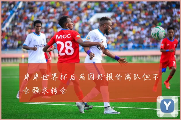 库库世界杯后或因好报价离队但不会强求转会