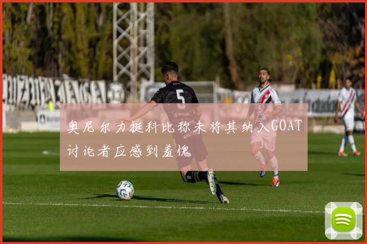 奥尼尔力挺科比称未将其纳入GOAT讨论者应感到羞愧