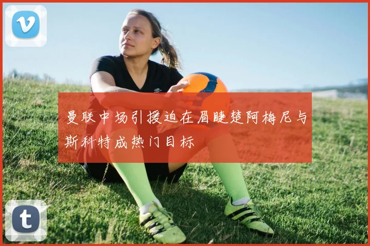 曼联中场引援迫在眉睫楚阿梅尼与斯科特成热门目标