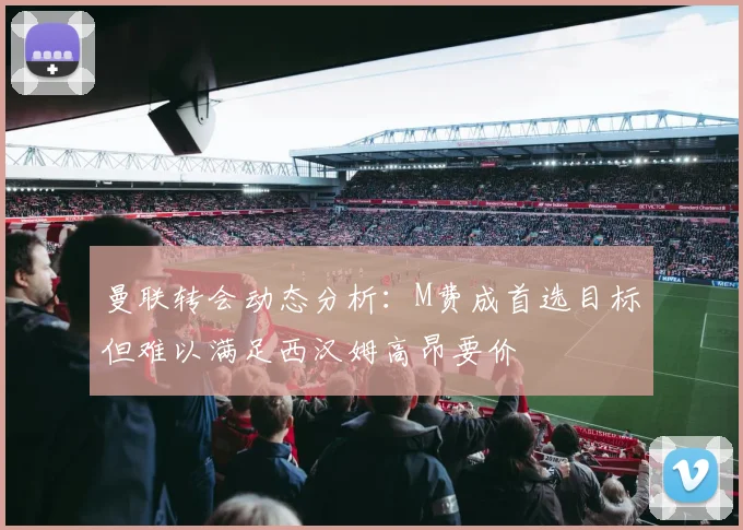 曼联转会动态分析：M费成首选目标但难以满足西汉姆高昂要价